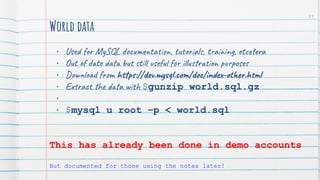 World data
• Used for MySQL documentation, tutorials, training, etcetera
• Out of date data but still useful for illustration purposes
• Download from https://dev.mysql.com/doc/index-other.html
• Extract the data with $gunzip world.sql.gz
•
• $mysql u root –p < world.sql
This has already been done in demo accounts
But documented for those using the notes later!
31
 