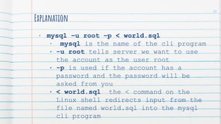 Explanation
• mysql –u root –p < world.sql
• mysql is the name of the cli program
• -u root tells server we want to use
the account as the user root
• -p is used if the account has a
password and the password will be
asked from you
• < world.sql the < command on the
Linux shell redirects input from the
file named world.sql into the mysql
cli program
32
 