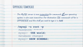 Uppercase/Lowercase
• The MySQL server is case insensitive for commands if your operating
system is also case insensitive. For illustration SQL commands will be in
UPPERCASE and the stuﬀ you need to type is in bold.
• $ mysql –u root –p
Password: ******
• mysql> USE world;
Database changed
• mysql> SHOW SCHEMAS;
34
 