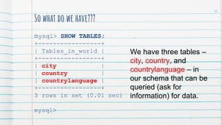 So what do we have???
mysql> SHOW TABLES;
+-----------------+
| Tables_in_world |
+-----------------+
| city |
| country |
| countrylanguage |
+-----------------+
3 rows in set (0.01 sec)
mysql>
We have three tables –
city, country, and
countrylanguage – in
our schema that can be
queried (ask for
information) for data.
36
 