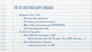 SQL or structured query language
• Designed in the 1970s
• Minimize data duplication
• Set theory and relational calculus
• When disks and memory were EXPENSIVE
• Still used today extensively
• Divided into two parts
• Data Deﬁnition Language or DDL
• What the data looks like (Integer, Text, JSON, Geometry, …)
• Data Manipulation Language
• Looking at the data or DML
42
 