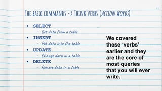 The basic commands -> Think verbs (action words)
• SELECT
• Get data from a table
• INSERT
• Put data into the table
• UPDATE
• Change data in a table
• DELETE
• Remove data in a table
43
We covered
these ‘verbs’
earlier and they
are the core of
most queries
that you will ever
write.
 