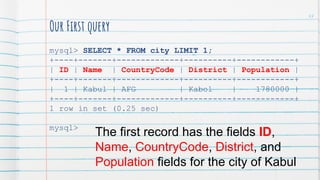 Our First query
mysql> SELECT * FROM city LIMIT 1;
+----+-------+-------------+----------+------------+
| ID | Name | CountryCode | District | Population |
+----+-------+-------------+----------+------------+
| 1 | Kabul | AFG | Kabol | 1780000 |
+----+-------+-------------+----------+------------+
1 row in set (0.25 sec)
mysql>
The first record has the fields ID,
Name, CountryCode, District, and
Population fields for the city of Kabul
47
 