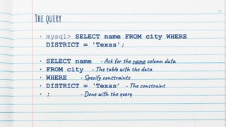 The query
• mysql> SELECT name FROM city WHERE
DISTRICT = 'Texas';
• SELECT name - Ask for the name column data
• FROM city - The table with the data
• WHERE - Specify constraints
• DISTRICT = ‘Texas’ - The constraint
• ; - Done with the query
54
 