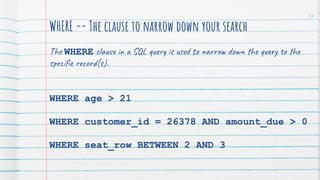 WHERE -- The clause to narrow down your search
The WHERE clause in a SQL query is used to narrow down the query to the
speciﬁc record(s).
WHERE age > 21
WHERE customer_id = 26378 AND amount_due > 0
WHERE seat_row BETWEEN 2 AND 3
57
 