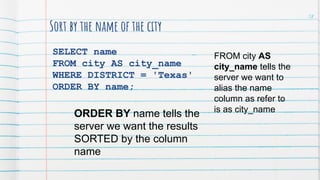 Sort by the name of the city
SELECT name
FROM city AS city_name
WHERE DISTRICT = 'Texas'
ORDER BY name;
FROM city AS
city_name tells the
server we want to
alias the name
column as refer to
is as city_name
ORDER BY name tells the
server we want the results
SORTED by the column
name
58
 