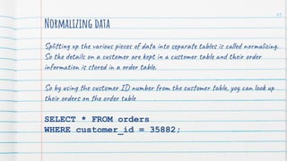 Normalizing data
Splitting up the various pieces of data into separate tables is called normalizing.
So the details on a customer are kept in a customer table and their order
information is stored in a order table.
So by using the customer ID number from the customer table, yoy can look up
their orders on the order table
SELECT * FROM orders
WHERE customer_id = 35882;
63
 