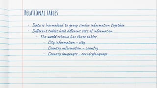 Relational tables
• Data is ‘normalized’ to group similar information together
• Diﬀerent tables hold diﬀerent sets of information
• The world schema has three tables
• City information – city
• Country information – country
• Country languages - countrylanguage
 