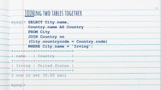 JOINing two tables together
mysql> SELECT City.name,
Country.name AS Country
FROM City
JOIN Country on
(City.countrycode = Country.code)
WHERE City.name = 'Irving';
+--------+---------------+
| name | Country |
+--------+---------------+
| Irving | United States |
+--------+---------------+
1 row in set (0.00 sec)
mysql>
68
 