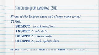 Structured query language (SQL)
• Kinda of like English (does not always make sense)
• VERBS
• SELECT to ask questions
• INSERT to add data
• DELETE to remove data
• UPDATE to, well, update data
• SELECT name, phone FROM friends WHERE name = ‘Dave’;
7
 