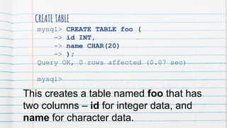 CREATE TABLE
mysql> CREATE TABLE foo (
-> id INT,
-> name CHAR(20)
-> );
Query OK, 0 rows affected (0.07 sec)
mysql>
This creates a table named foo that has
two columns – id for integer data, and
name for character data.
 