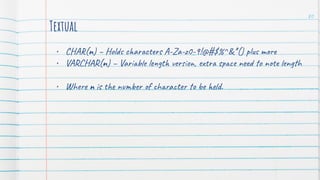 Textual
• CHAR(n) – Holds characters A-Za-z0-9!@#$%^&*() plus more
• VARCHAR(n) – Variable length version, extra space need to note length
• Where n is the number of character to be held.
80
 