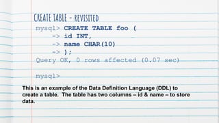 CREATE TABLE - revisited
mysql> CREATE TABLE foo (
-> id INT,
-> name CHAR(10)
-> );
Query OK, 0 rows affected (0.07 sec)
mysql>
This is an example of the Data Definition Language (DDL) to
create a table. The table has two columns – id & name – to store
data.
 