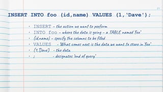 INSERT INTO foo (id,name) VALUES (1,‘Dave');
• INSERT – the action we want to perform
• INTO foo – where the data is going – a TABLE named ‘foo’
• (id,name) – specify the columns to be ﬁlled
• VALUES - ‘What comes next is the data we want to store in ‘foo’
• (1,’Dave’) - the data
• ; - designates ‘end of query’
84
 