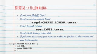 EXERCISE -> Follow along
• Start your MySQL Client
• Create a schema named ‘texas’
msqyl>CREATE SCHEMA texas;
• ‘Point’ to that schema
mysql>USE texas;
• Create table from previous slide
• Input some data using your name or nickname (under 10 characters and
your lucky number
88
mysql> CREATE TABLE foo (
-> id INT,
-> name CHAR(20)
-> );
 