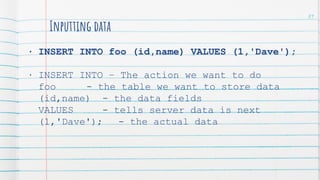 Inputting data
• INSERT INTO foo (id,name) VALUES (1,'Dave');
• INSERT INTO – The action we want to do
foo - the table we want to store data
(id,name) - the data fields
VALUES - tells server data is next
(1,'Dave'); - the actual data
89
 