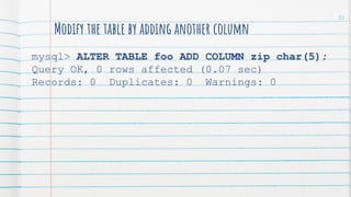 Modify the table by adding another column
mysql> ALTER TABLE foo ADD COLUMN zip char(5);
Query OK, 0 rows affected (0.07 sec)
Records: 0 Duplicates: 0 Warnings: 0
92
 