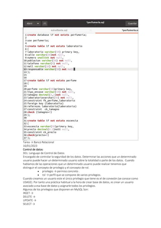 Tarea → Banco Relacional
16/01/2023
Control de datos:
DCL: Lenguaje de Control de Datos
Encargado de controlar la seguridad de los datos. Determinar las acciones que un determinado
usuario puede hacer un determinado usuario sobre la totalidad o parte de los datos. Cuando
hablamos de las operaciones que un determinado usuario puede realizar tenemos que
distinguir el concepto de privilegio y el concepto de rol.
 privilegio → permiso concreto .
 rol → perfil que se compone de varios privilegios.
Cuando creamos un usuario este el único privilegio que tiene es el de conexión (se conoce como
USAGE). Por tanto una práctica habitual a la hora de crear base de datos, es crear un usuario
asociado a esa base de datos y asignarle todos los privilegios.
Algunos de los privilegios que disponen en MySQL Son:
INSET →
DELETE →
UPDATE →
SELECT →
 