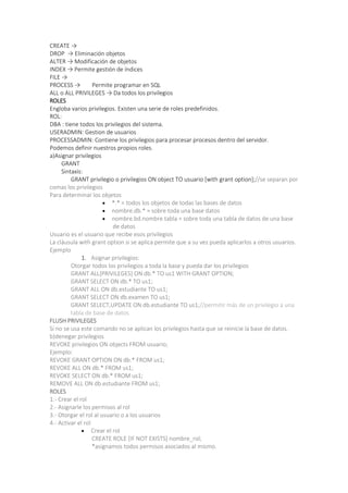 CREATE →
DROP → Eliminación objetos
ALTER → Modificación de objetos
INDEX → Permite gestión de índices
FILE →
PROCESS → Permite programar en SQL
ALL o ALL PRIVILEGES → Da todos los privilegios
ROLES
Engloba varios privilegios. Existen una serie de roles predefinidos.
ROL:
DBA : tiene todos los privilegios del sistema.
USERADMIN: Gestion de usuarios
PROCESSADMIN: Contiene los privilegios para procesar procesos dentro del servidor.
Podemos definir nuestros propios roles.
a)Asignar privilegios
GRANT
Sintaxis:
GRANT privilegio o privilegios ON object TO usuario [with grant option];//se separan por
comas los privilegios
Para determinar los objetos
 *.* = todos los objetos de todas las bases de datos
 nombre.db.* = sobre toda una base datos
 nombre.bd.nombre.tabla = sobre toda una tabla de datos de una base
de datos
Usuario es el usuario que recibe esos privilegios
La cláusula with grant option si se aplica permite que a su vez pueda aplicarlos a otros usuarios.
Ejemplo
1. Asignar privilegios:
Otorgar todos los privilegios a toda la base y pueda dar los privilegios
GRANT ALL[PRIVILEGES] ON db.* TO us1 WITH GRANT OPTION;
GRANT SELECT ON db.* TO us1;
GRANT ALL ON db.estudiante TO us1;
GRANT SELECT ON db.examen TO us1;
GRANT SELECT,UPDATE ON db.estudiante TO us1;//permitir más de un privilegio a una
tabla de base de datos
FLUSH PRIVILEGES
Si no se usa este comando no se aplican los privilegios hasta que se reinicie la base de datos.
b)denegar privilegios
REVOKE privilegios ON objects FROM usuario;
Ejemplo:
REVOKE GRANT OPTION ON db.* FROM us1;
REVOKE ALL ON db.* FROM us1;
REVOKE SELECT ON db.* FROM us1;
REMOVE ALL ON db.estudiante FROM us1;
ROLES
1.- Crear el rol
2.- Asignarle los permisos al rol
3.- Otorgar el rol al usuario o a los usuarios
4.- Activar el rol
 Crear el rol
CREATE ROLE [IF NOT EXISTS] nombre_rol;
*asignamos todos permisos asociados al mismo.
 