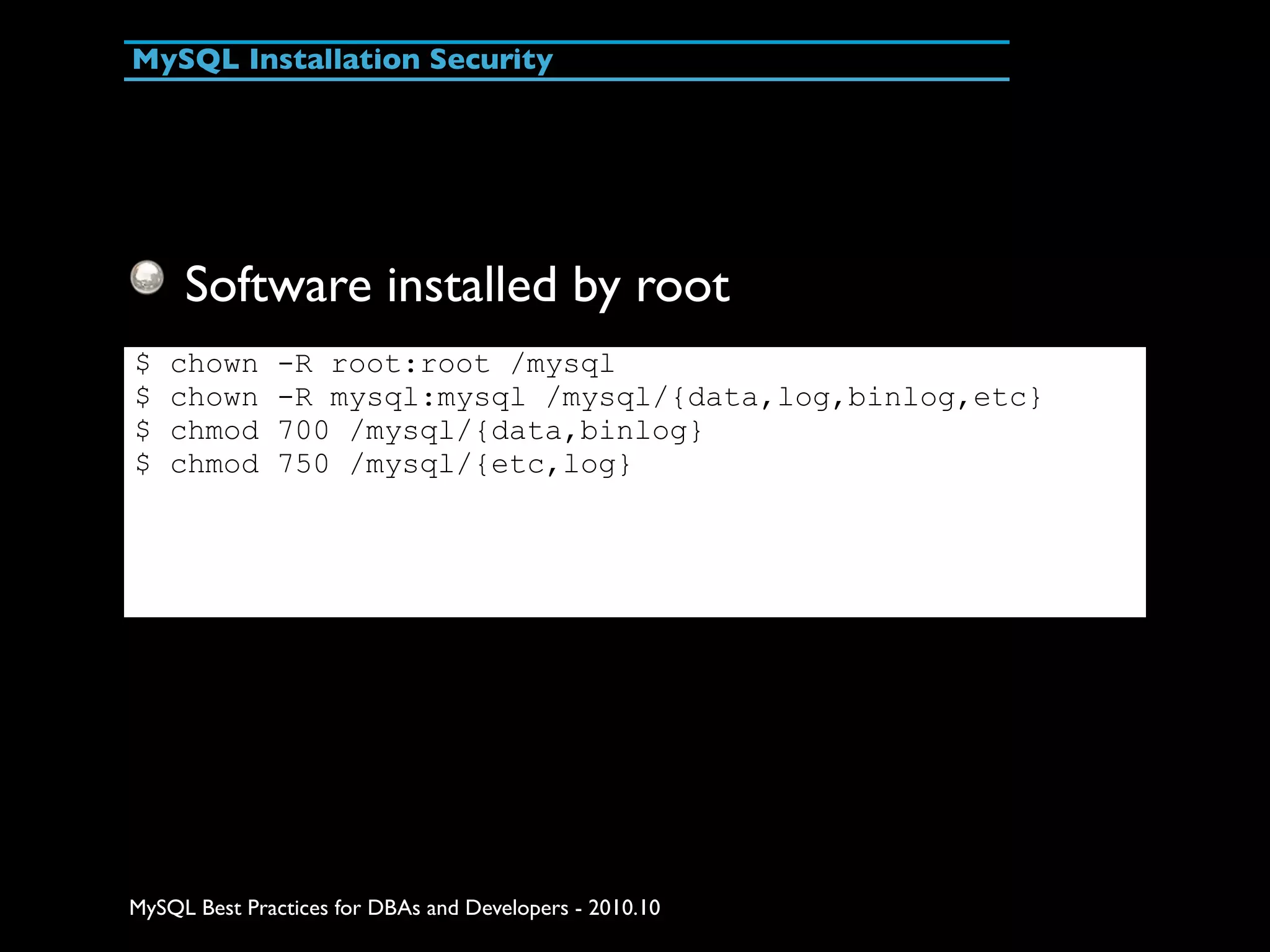 MySQL Installation Security Software installed by root $ chown -R root:root /mysql $ chown -R mysql:mysql /mysql/{data,log,binlog,etc} $ chmod 700 /mysql/{data,binlog} $ chmod 750 /mysql/{etc,log} MySQL Best Practices for DBAs and Developers - 2010.10 