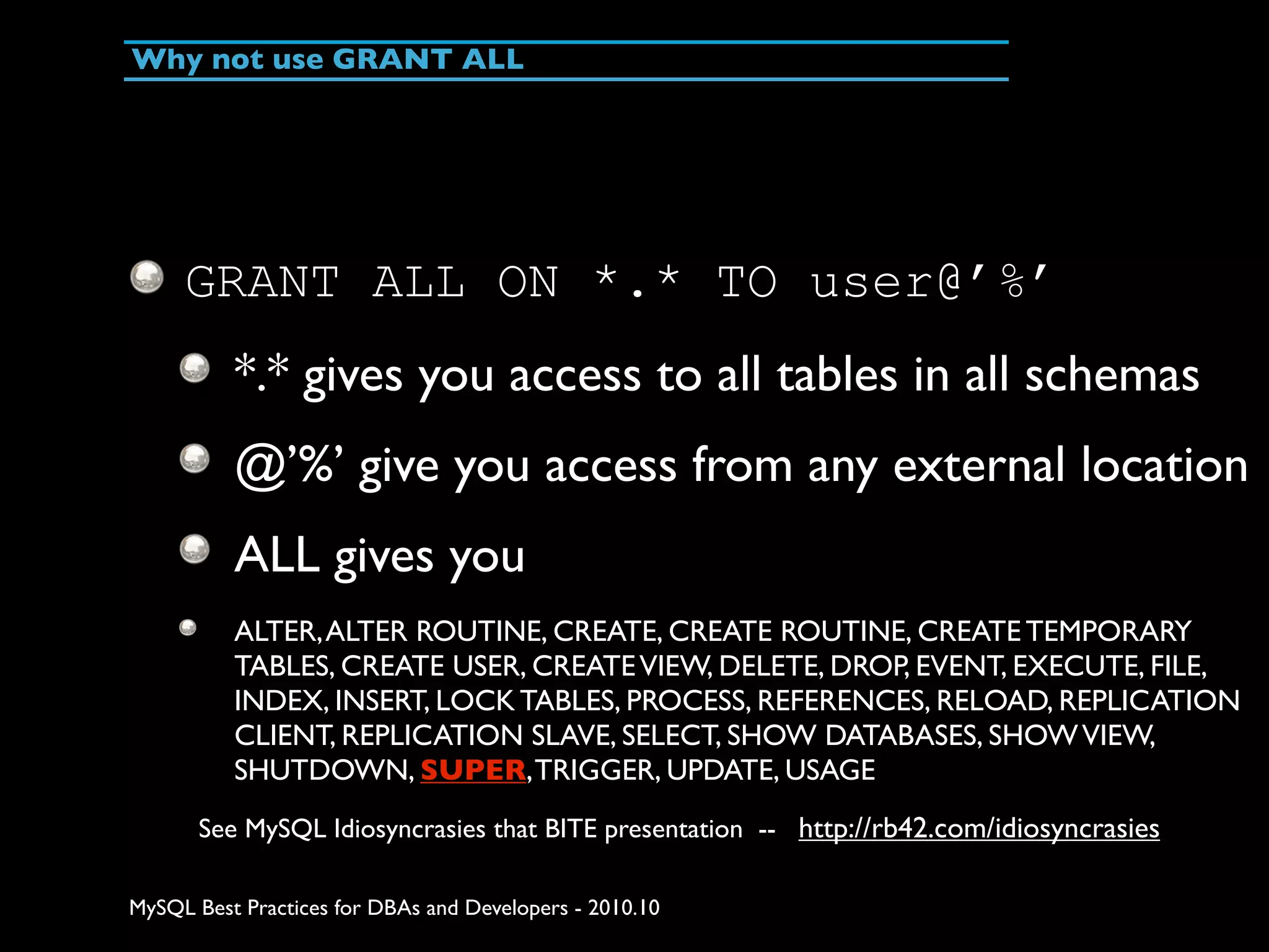Why not use GRANT ALL GRANT ALL ON *.* TO user@’%’ *.* gives you access to all tables in all schemas @’%’ give you access from any external location ALL gives you ALTER, ALTER ROUTINE, CREATE, CREATE ROUTINE, CREATE TEMPORARY TABLES, CREATE USER, CREATE VIEW, DELETE, DROP, EVENT, EXECUTE, FILE, INDEX, INSERT, LOCK TABLES, PROCESS, REFERENCES, RELOAD, REPLICATION CLIENT, REPLICATION SLAVE, SELECT, SHOW DATABASES, SHOW VIEW, SHUTDOWN, SUPER, TRIGGER, UPDATE, USAGE See MySQL Idiosyncrasies that BITE presentation -- http://rb42.com/idiosyncrasies MySQL Best Practices for DBAs and Developers - 2010.10 
