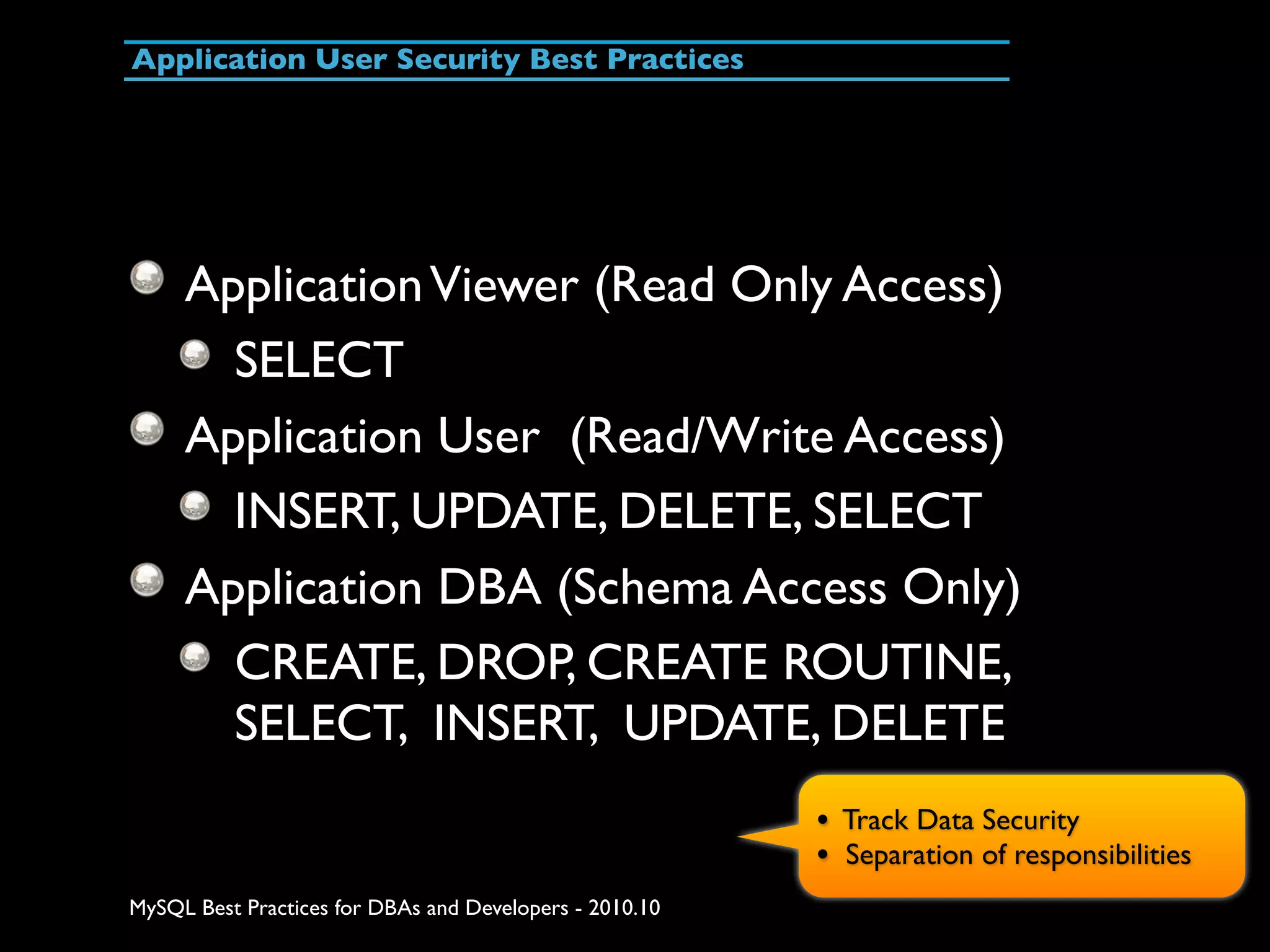 Application User Security Best Practices Application Viewer (Read Only Access) SELECT Application User (Read/Write Access) INSERT, UPDATE, DELETE, SELECT Application DBA (Schema Access Only) CREATE, DROP, CREATE ROUTINE, SELECT, INSERT, UPDATE, DELETE • Track Data Security • Separation of responsibilities MySQL Best Practices for DBAs and Developers - 2010.10 