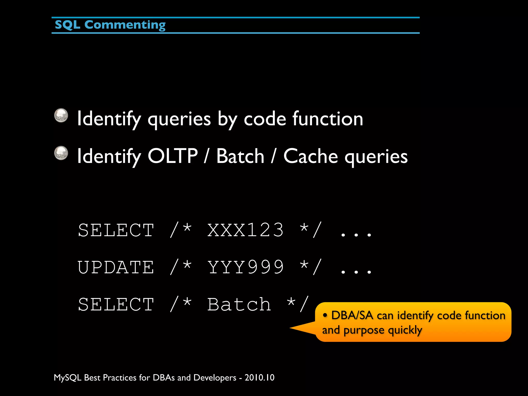 SQL Commenting Identify queries by code function Identify OLTP / Batch / Cache queries SELECT /* XXX123 */ ... UPDATE /* YYY999 */ ... SELECT /* Batch */... can identify code function • DBA/SA and purpose quickly MySQL Best Practices for DBAs and Developers - 2010.10 