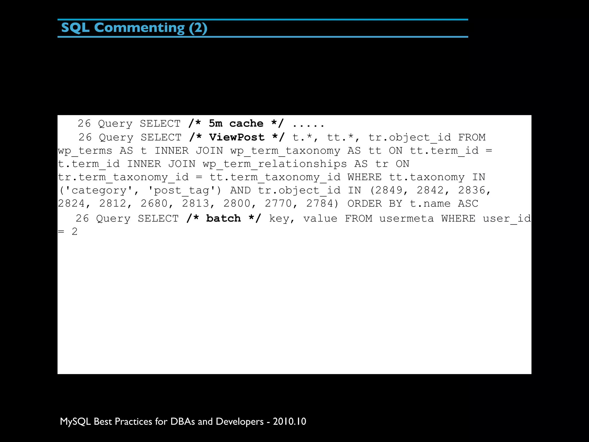 SQL Commenting (2) 26 Query SELECT /* 5m cache */ ..... 26 Query SELECT /* ViewPost */ t.*, tt.*, tr.object_id FROM wp_terms AS t INNER JOIN wp_term_taxonomy AS tt ON tt.term_id = t.term_id INNER JOIN wp_term_relationships AS tr ON tr.term_taxonomy_id = tt.term_taxonomy_id WHERE tt.taxonomy IN ('category', 'post_tag') AND tr.object_id IN (2849, 2842, 2836, 2824, 2812, 2680, 2813, 2800, 2770, 2784) ORDER BY t.name ASC 26 Query SELECT /* batch */ key, value FROM usermeta WHERE user_id = 2 MySQL Best Practices for DBAs and Developers - 2010.10 