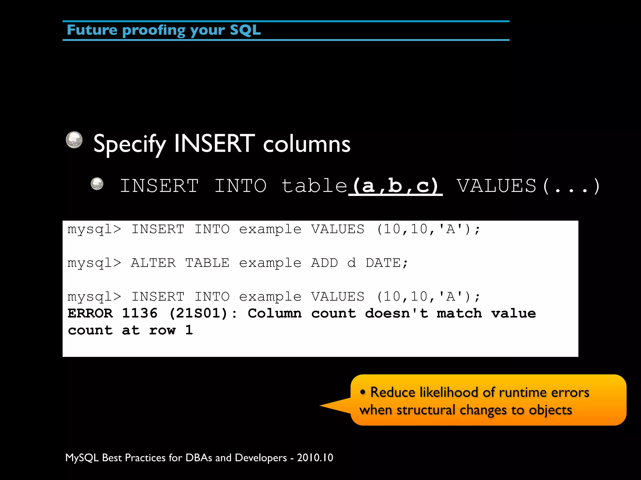 Future prooﬁng your SQL Specify INSERT columns INSERT INTO table(a,b,c) VALUES(...) mysql> INSERT INTO example VALUES (10,10,'A'); mysql> ALTER TABLE example ADD d DATE; mysql> INSERT INTO example VALUES (10,10,'A'); ERROR 1136 (21S01): Column count doesn't match value count at row 1 • Reduce likelihood of runtime errors when structural changes to objects MySQL Best Practices for DBAs and Developers - 2010.10 
