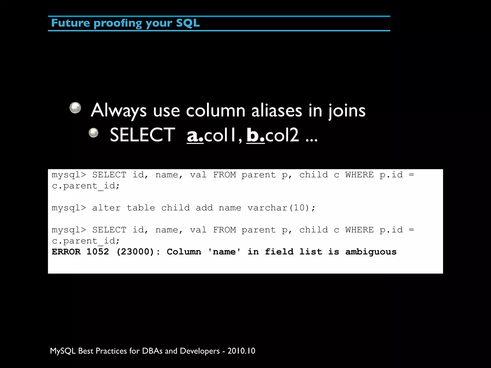 Future prooﬁng your SQL Always use column aliases in joins SELECT a.col1, b.col2 ... mysql> SELECT id, name, val FROM parent p, child c WHERE p.id = c.parent_id; mysql> alter table child add name varchar(10); mysql> SELECT id, name, val FROM parent p, child c WHERE p.id = c.parent_id; ERROR 1052 (23000): Column 'name' in field list is ambiguous MySQL Best Practices for DBAs and Developers - 2010.10 