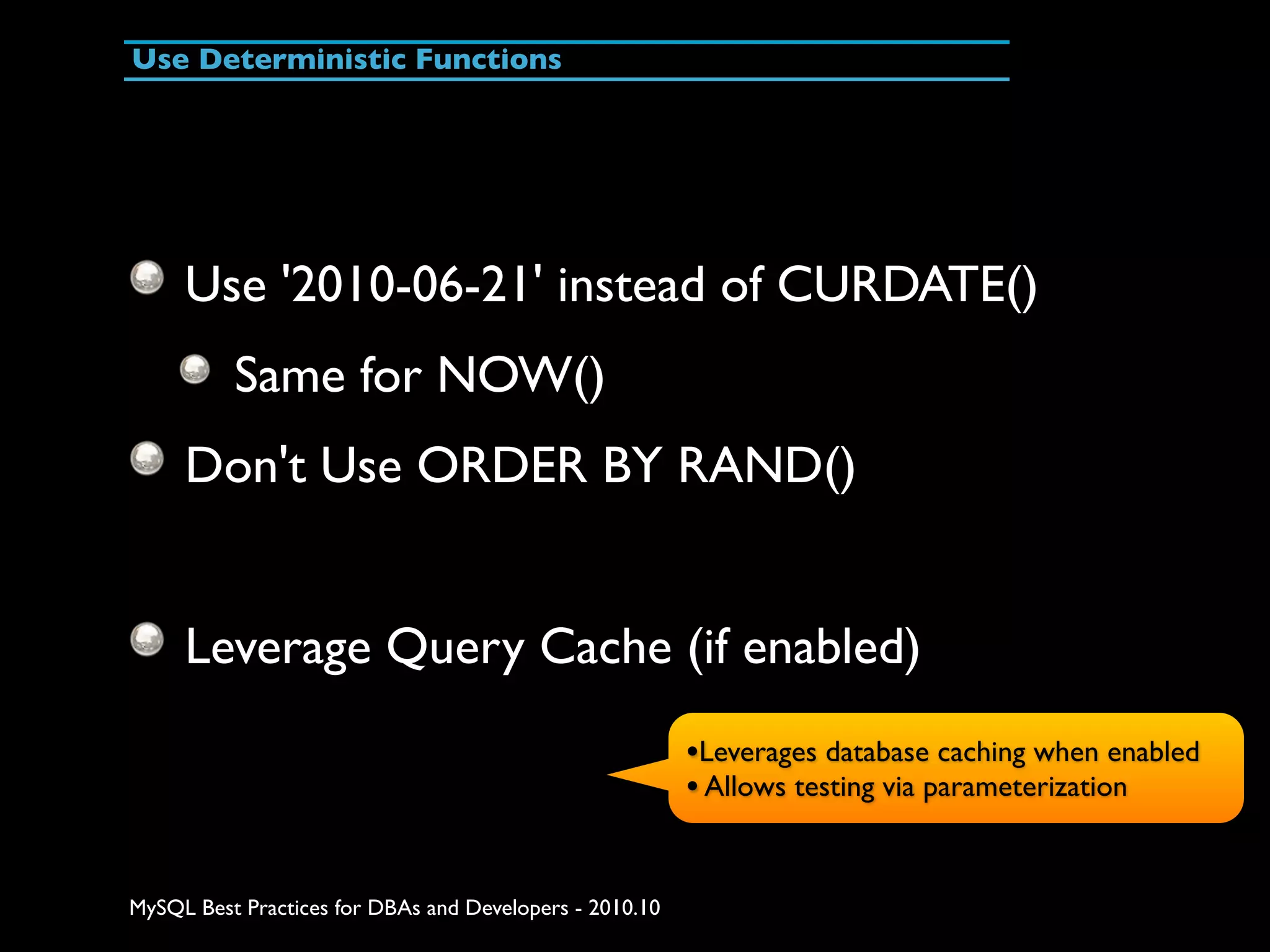 Use Deterministic Functions Use '2010-06-21' instead of CURDATE() Same for NOW() Don't Use ORDER BY RAND() Leverage Query Cache (if enabled) •Leverages database caching when enabled • Allows testing via parameterization MySQL Best Practices for DBAs and Developers - 2010.10 
