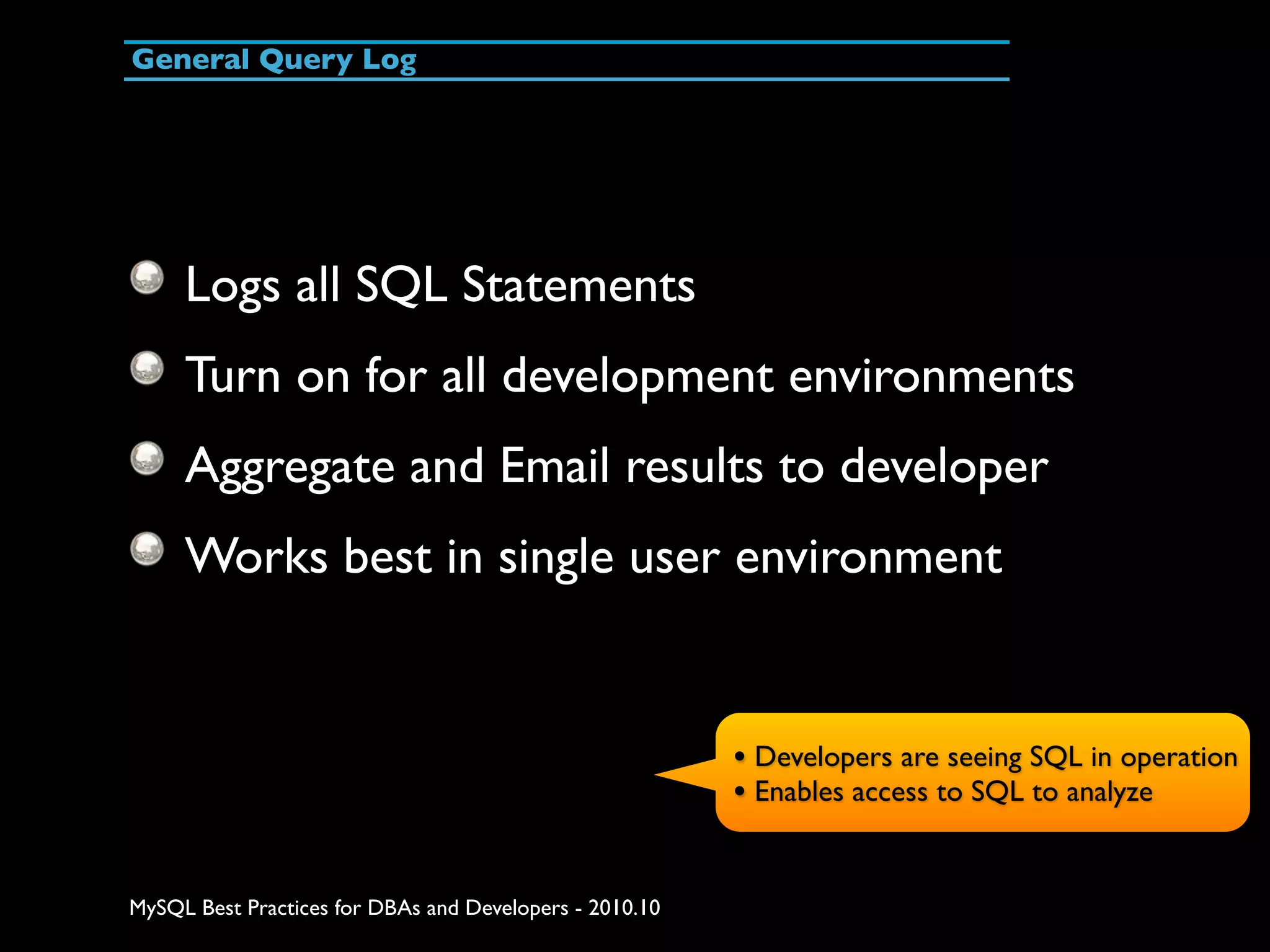 General Query Log Logs all SQL Statements Turn on for all development environments Aggregate and Email results to developer Works best in single user environment • Developers are seeing SQL in operation • Enables access to SQL to analyze MySQL Best Practices for DBAs and Developers - 2010.10 