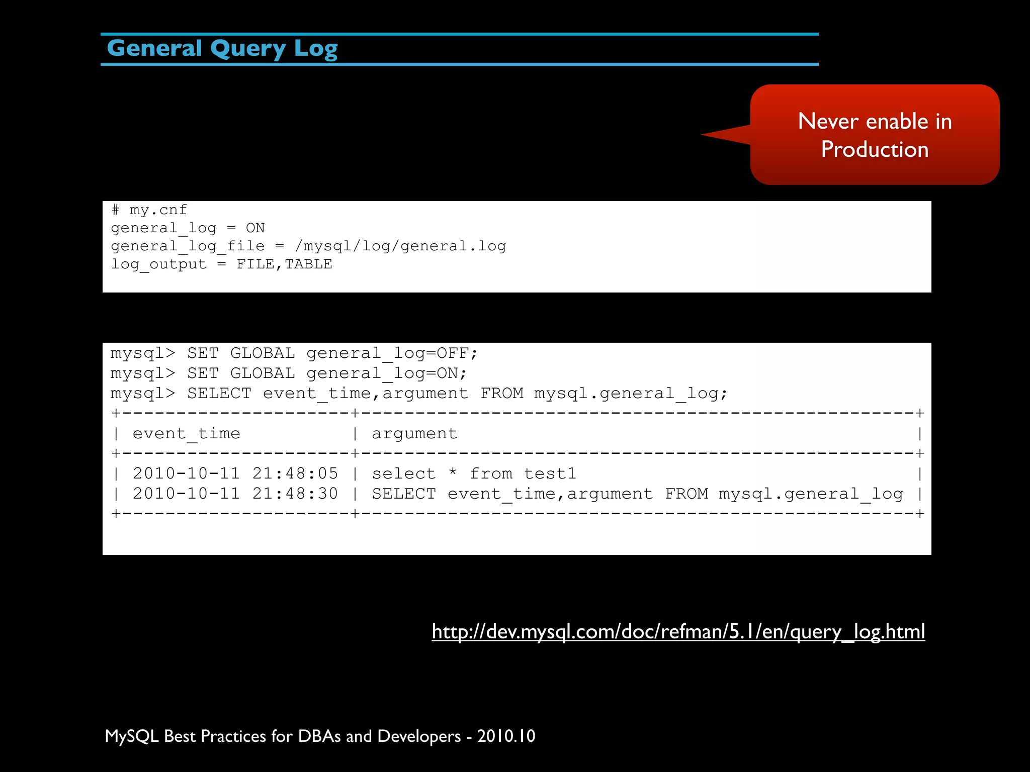 General Query Log Never enable in Production # my.cnf general_log = ON general_log_file = /mysql/log/general.log log_output = FILE,TABLE mysql> SET GLOBAL general_log=OFF; mysql> SET GLOBAL general_log=ON; mysql> SELECT event_time,argument FROM mysql.general_log; +---------------------+---------------------------------------------------+ | event_time | argument | +---------------------+---------------------------------------------------+ | 2010-10-11 21:48:05 | select * from test1 | | 2010-10-11 21:48:30 | SELECT event_time,argument FROM mysql.general_log | +---------------------+---------------------------------------------------+ http://dev.mysql.com/doc/refman/5.1/en/query_log.html MySQL Best Practices for DBAs and Developers - 2010.10 