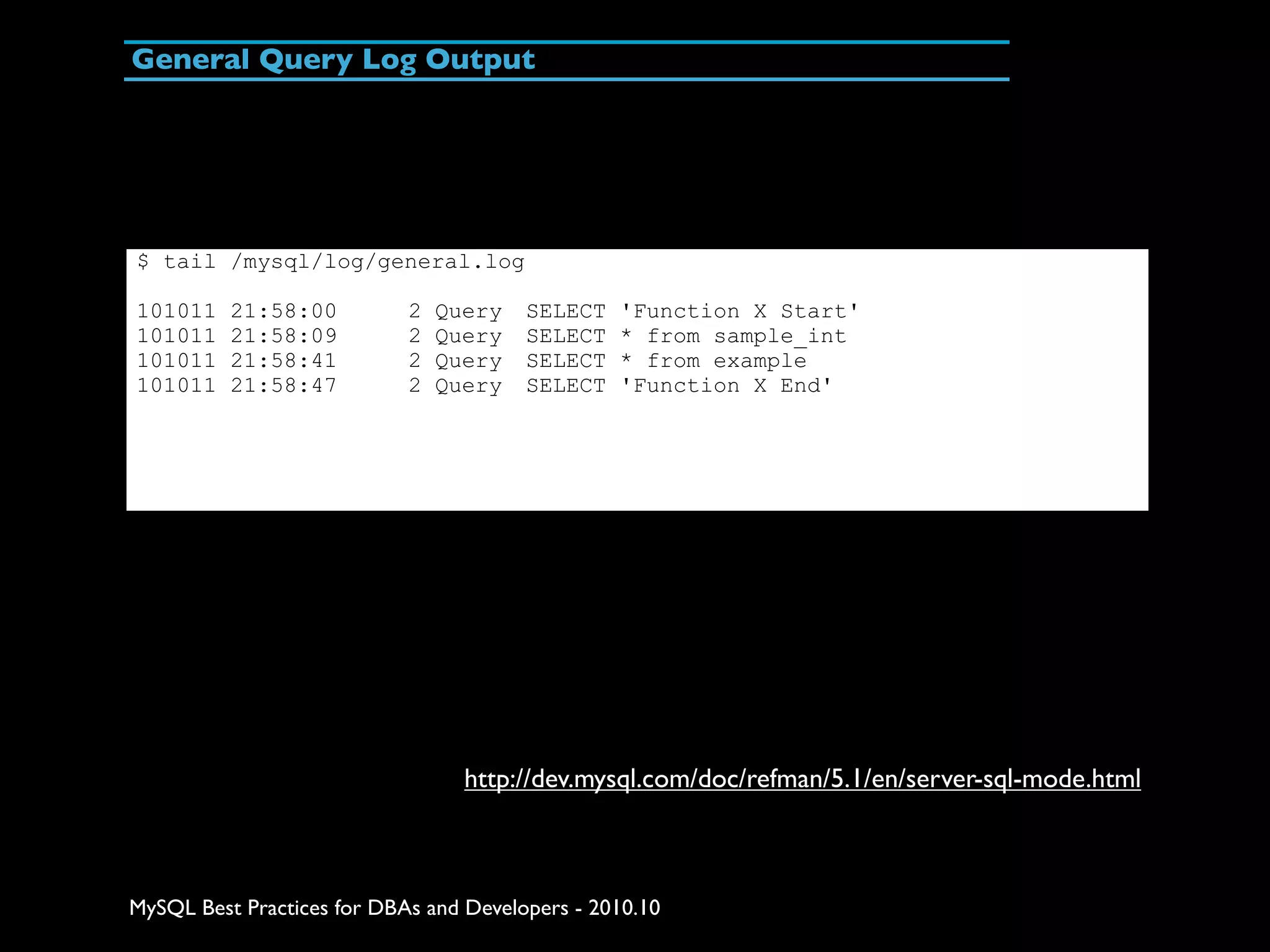 General Query Log Output $ tail /mysql/log/general.log 101011 21:58:00 2 Query SELECT 'Function X Start' 101011 21:58:09 2 Query SELECT * from sample_int 101011 21:58:41 2 Query SELECT * from example 101011 21:58:47 2 Query SELECT 'Function X End' http://dev.mysql.com/doc/refman/5.1/en/server-sql-mode.html MySQL Best Practices for DBAs and Developers - 2010.10 