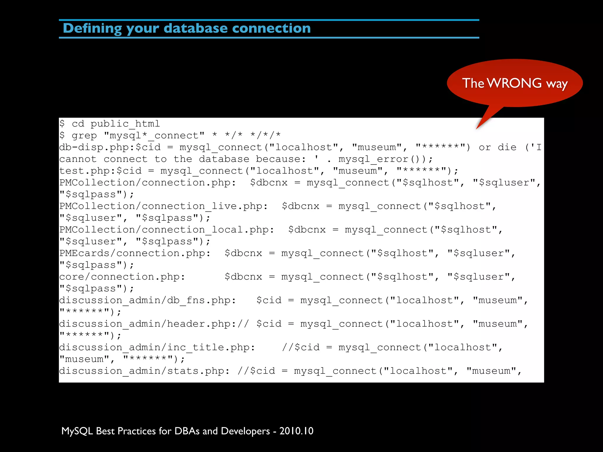 Deﬁning your database connection The WRONG way $ cd public_html $ grep "mysql*_connect" * */* */*/* db-disp.php:$cid = mysql_connect("localhost", "museum", "******") or die ('I cannot connect to the database because: ' . mysql_error()); test.php:$cid = mysql_connect("localhost", "museum", "******"); PMCollection/connection.php: $dbcnx = mysql_connect("$sqlhost", "$sqluser", "$sqlpass"); PMCollection/connection_live.php: $dbcnx = mysql_connect("$sqlhost", "$sqluser", "$sqlpass"); PMCollection/connection_local.php: $dbcnx = mysql_connect("$sqlhost", "$sqluser", "$sqlpass"); PMEcards/connection.php: $dbcnx = mysql_connect("$sqlhost", "$sqluser", "$sqlpass"); core/connection.php: $dbcnx = mysql_connect("$sqlhost", "$sqluser", "$sqlpass"); discussion_admin/db_fns.php: $cid = mysql_connect("localhost", "museum", "******"); discussion_admin/header.php:// $cid = mysql_connect("localhost", "museum", "******"); discussion_admin/inc_title.php: //$cid = mysql_connect("localhost", "museum", "******"); discussion_admin/stats.php: //$cid = mysql_connect("localhost", "museum", MySQL Best Practices for DBAs and Developers - 2010.10 