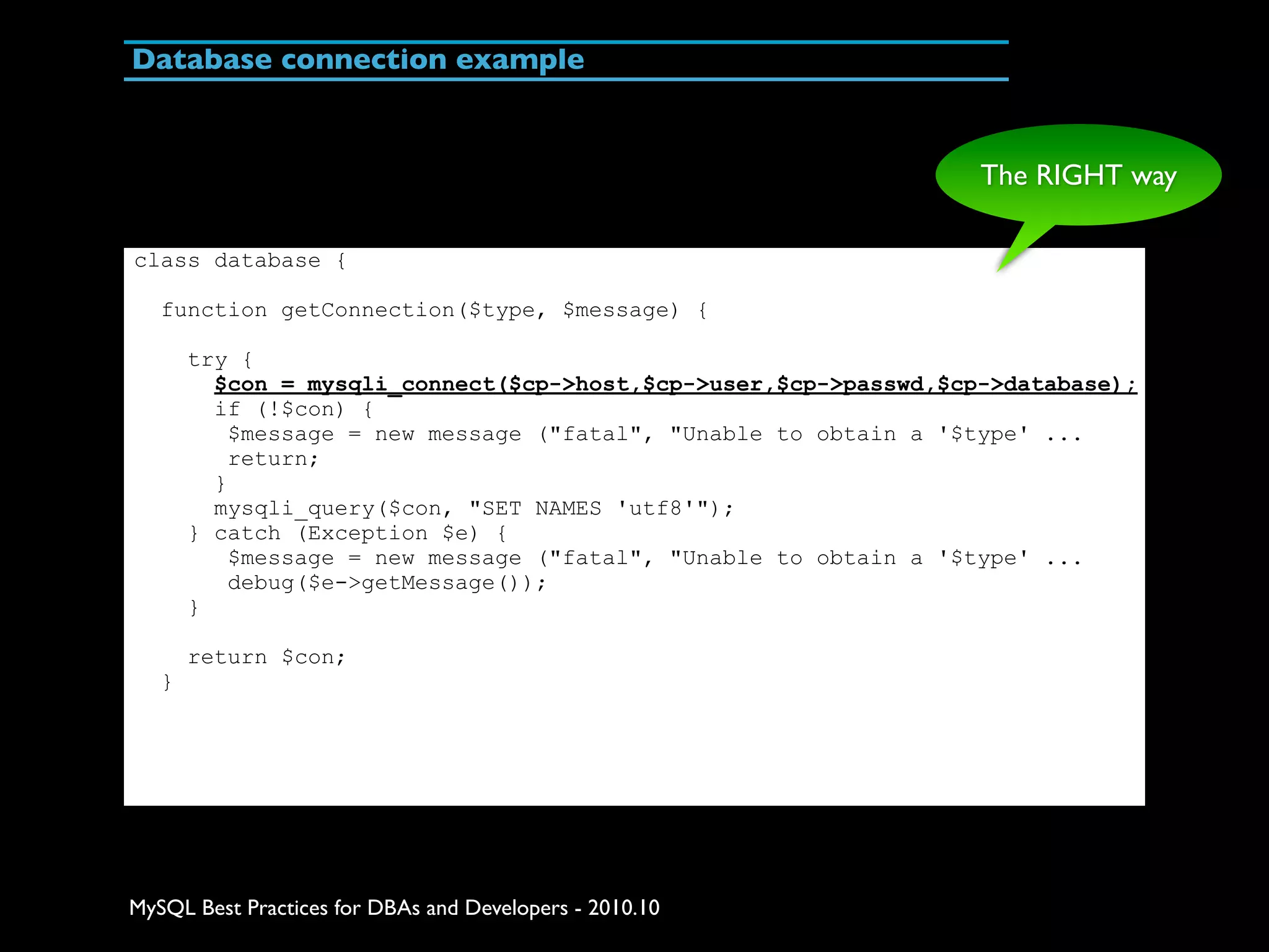 Database connection example The RIGHT way class database { function getConnection($type, $message) { try { $con = mysqli_connect($cp->host,$cp->user,$cp->passwd,$cp->database); if (!$con) { $message = new message ("fatal", "Unable to obtain a '$type' ... return; } mysqli_query($con, "SET NAMES 'utf8'"); } catch (Exception $e) { $message = new message ("fatal", "Unable to obtain a '$type' ... debug($e->getMessage()); } return $con; } MySQL Best Practices for DBAs and Developers - 2010.10 