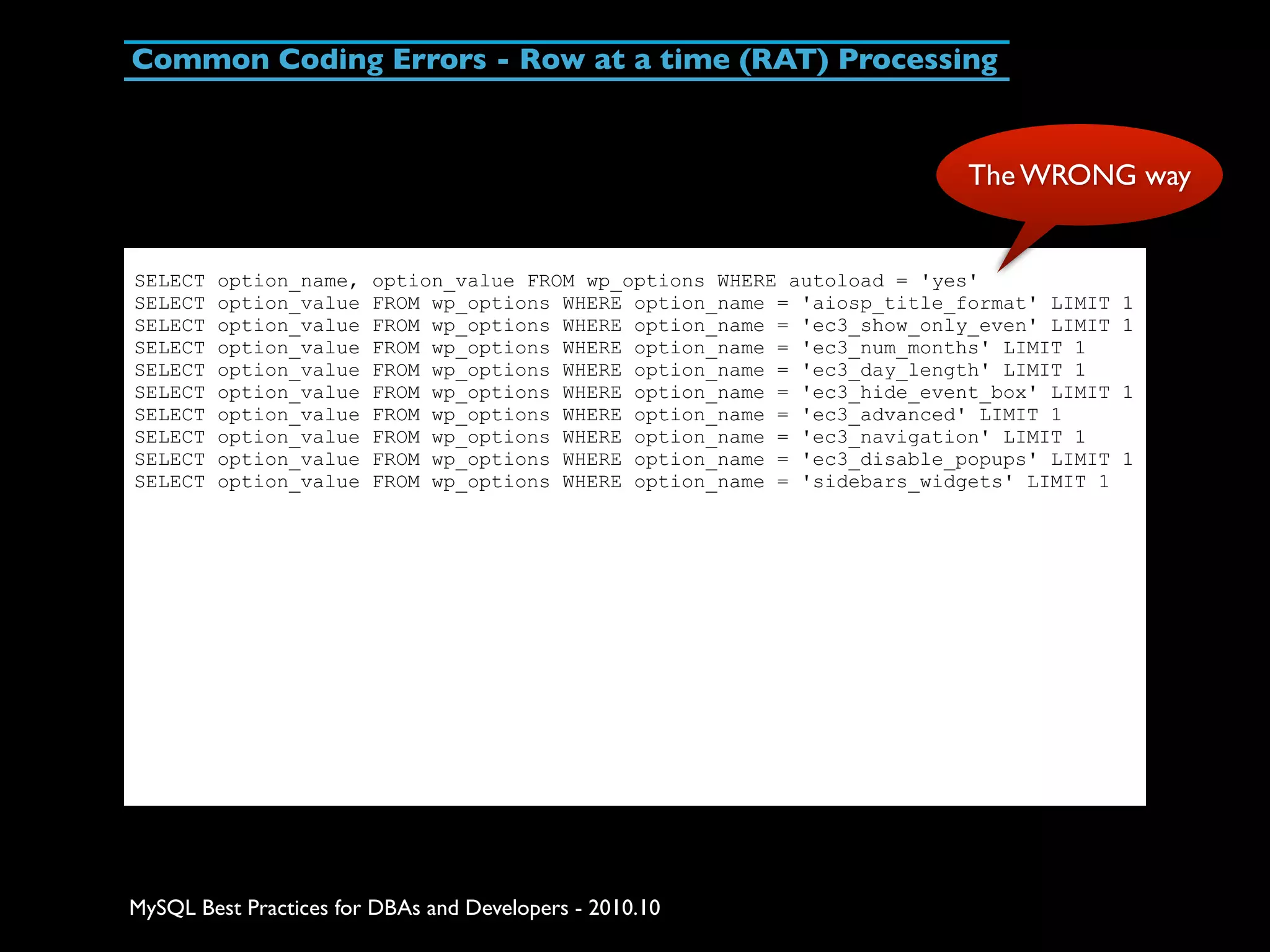 Common Coding Errors - Row at a time (RAT) Processing The WRONG way SELECT option_name, option_value FROM wp_options WHERE autoload = 'yes' SELECT option_value FROM wp_options WHERE option_name = 'aiosp_title_format' LIMIT 1 SELECT option_value FROM wp_options WHERE option_name = 'ec3_show_only_even' LIMIT 1 SELECT option_value FROM wp_options WHERE option_name = 'ec3_num_months' LIMIT 1 SELECT option_value FROM wp_options WHERE option_name = 'ec3_day_length' LIMIT 1 SELECT option_value FROM wp_options WHERE option_name = 'ec3_hide_event_box' LIMIT 1 SELECT option_value FROM wp_options WHERE option_name = 'ec3_advanced' LIMIT 1 SELECT option_value FROM wp_options WHERE option_name = 'ec3_navigation' LIMIT 1 SELECT option_value FROM wp_options WHERE option_name = 'ec3_disable_popups' LIMIT 1 SELECT option_value FROM wp_options WHERE option_name = 'sidebars_widgets' LIMIT 1 MySQL Best Practices for DBAs and Developers - 2010.10 