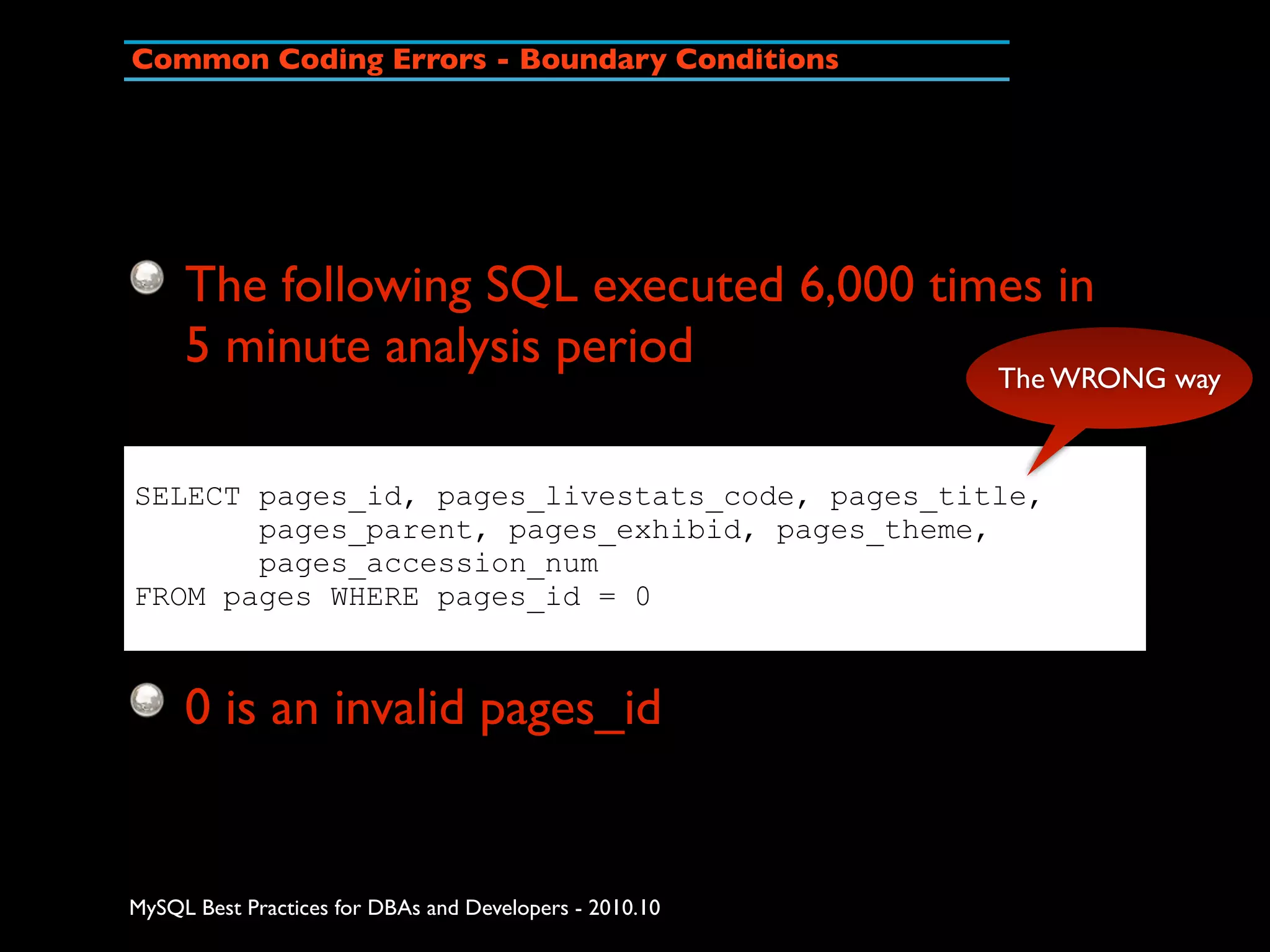 Common Coding Errors - Boundary Conditions The following SQL executed 6,000 times in 5 minute analysis period The WRONG way SELECT pages_id, pages_livestats_code, pages_title, pages_parent, pages_exhibid, pages_theme, pages_accession_num FROM pages WHERE pages_id = 0 0 is an invalid pages_id MySQL Best Practices for DBAs and Developers - 2010.10 