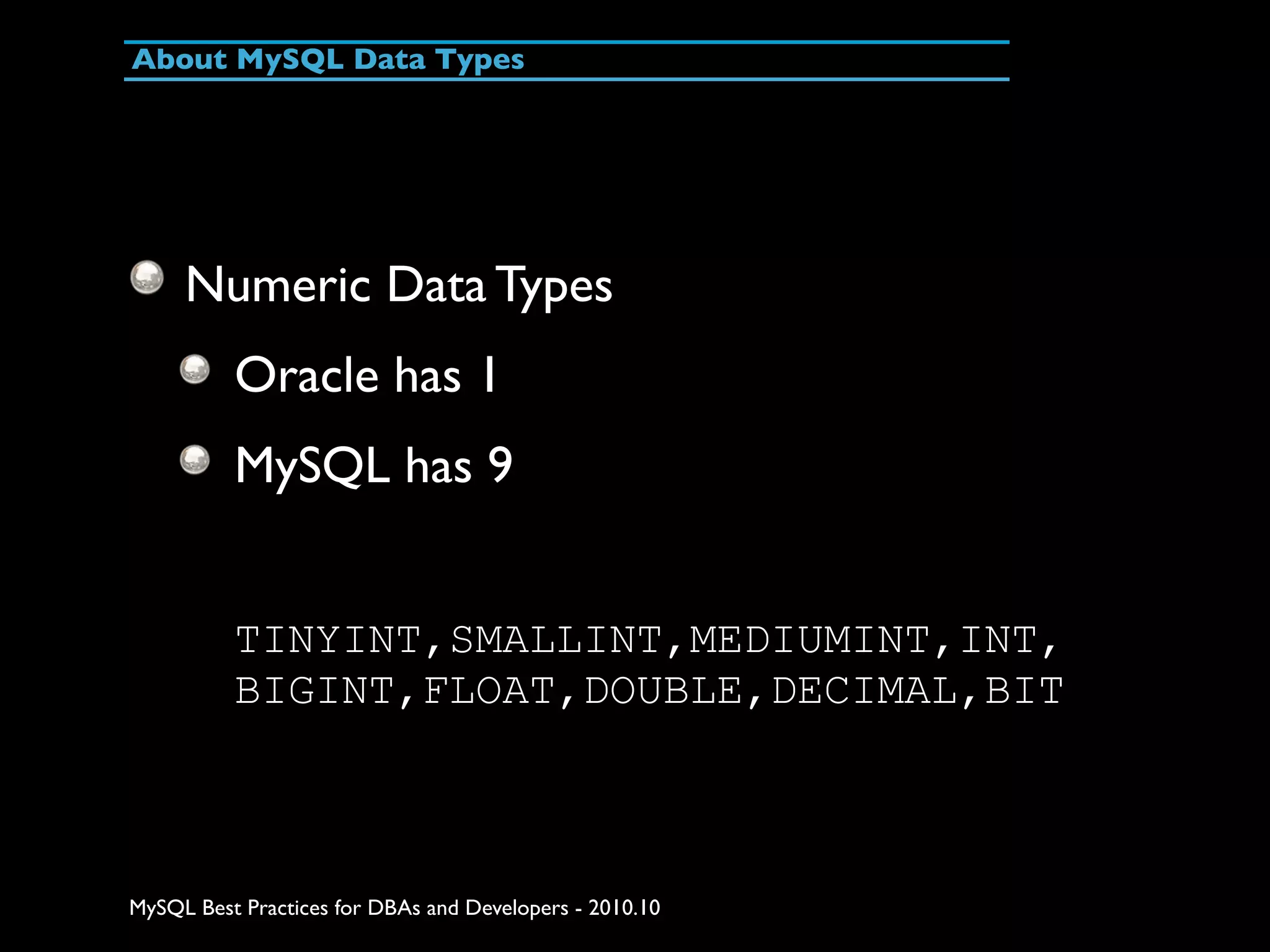 About MySQL Data Types Numeric Data Types Oracle has 1 MySQL has 9 TINYINT,SMALLINT,MEDIUMINT,INT, BIGINT,FLOAT,DOUBLE,DECIMAL,BIT MySQL Best Practices for DBAs and Developers - 2010.10 