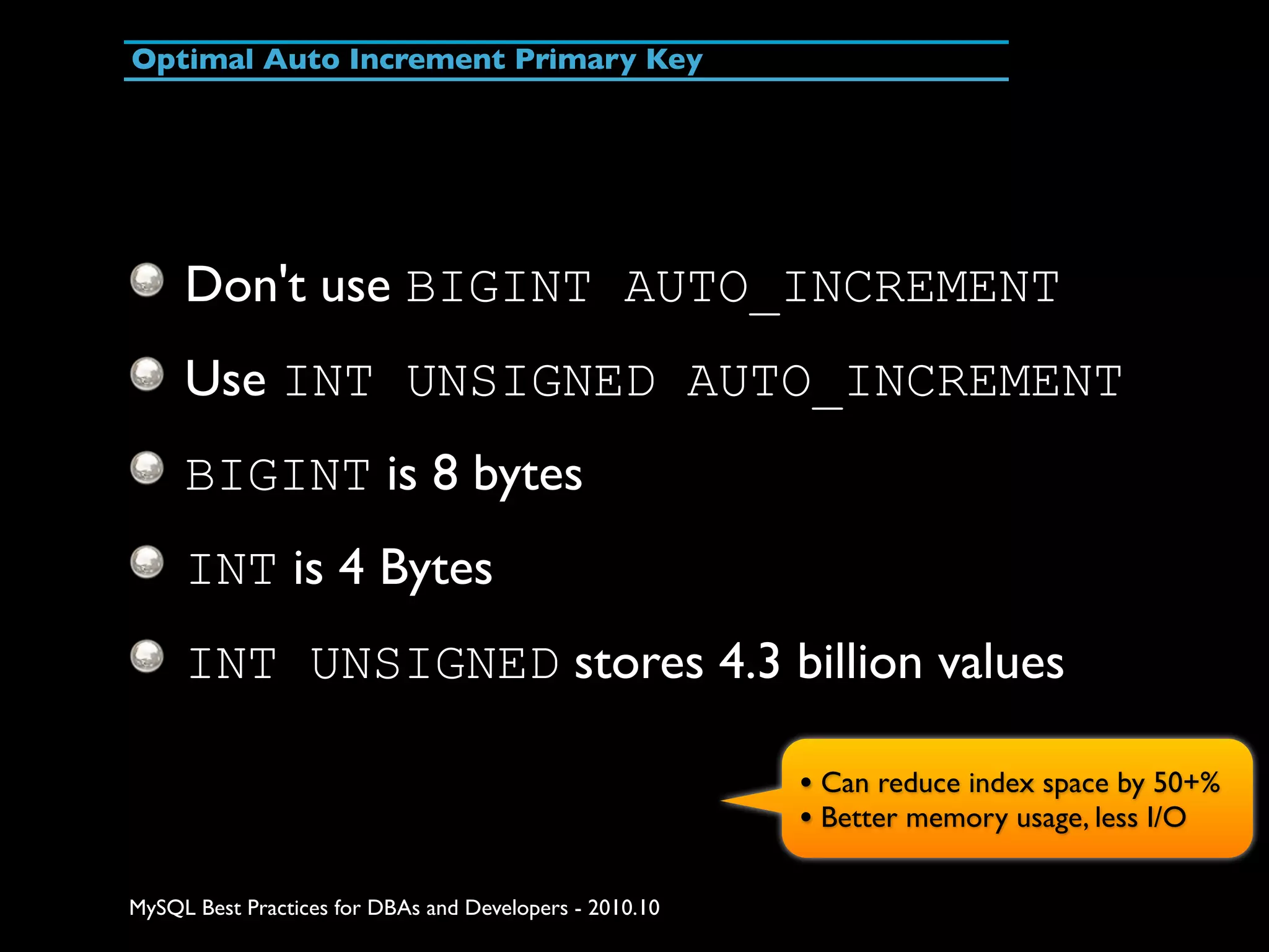 Optimal Auto Increment Primary Key Don't use BIGINT AUTO_INCREMENT Use INT UNSIGNED AUTO_INCREMENT BIGINT is 8 bytes INT is 4 Bytes INT UNSIGNED stores 4.3 billion values • Can reduce index space by 50+% • Better memory usage, less I/O MySQL Best Practices for DBAs and Developers - 2010.10 