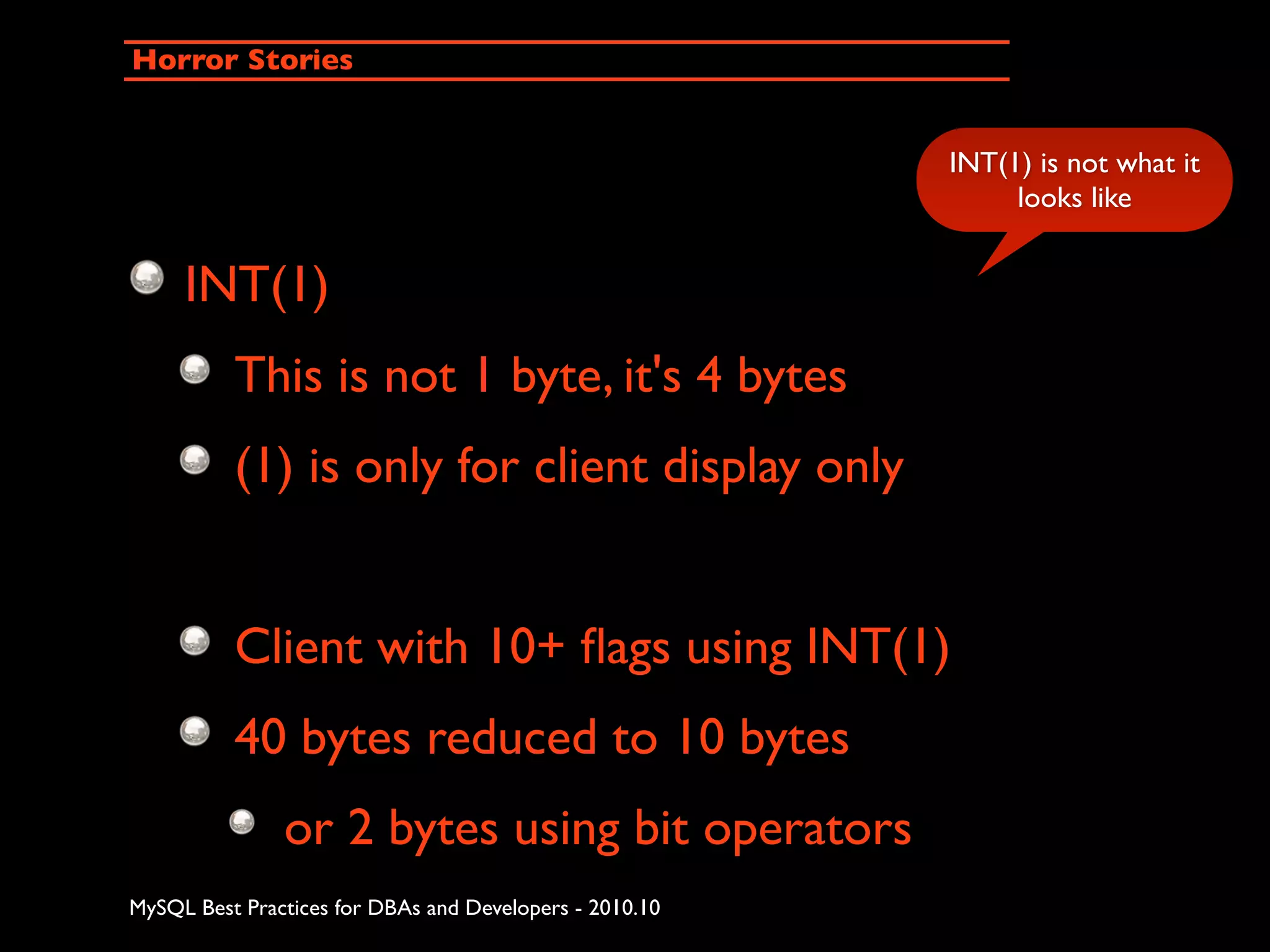 Horror Stories INT(1) is not what it looks like INT(1) This is not 1 byte, it's 4 bytes (1) is only for client display only Client with 10+ ﬂags using INT(1) 40 bytes reduced to 10 bytes or 2 bytes using bit operators MySQL Best Practices for DBAs and Developers - 2010.10 