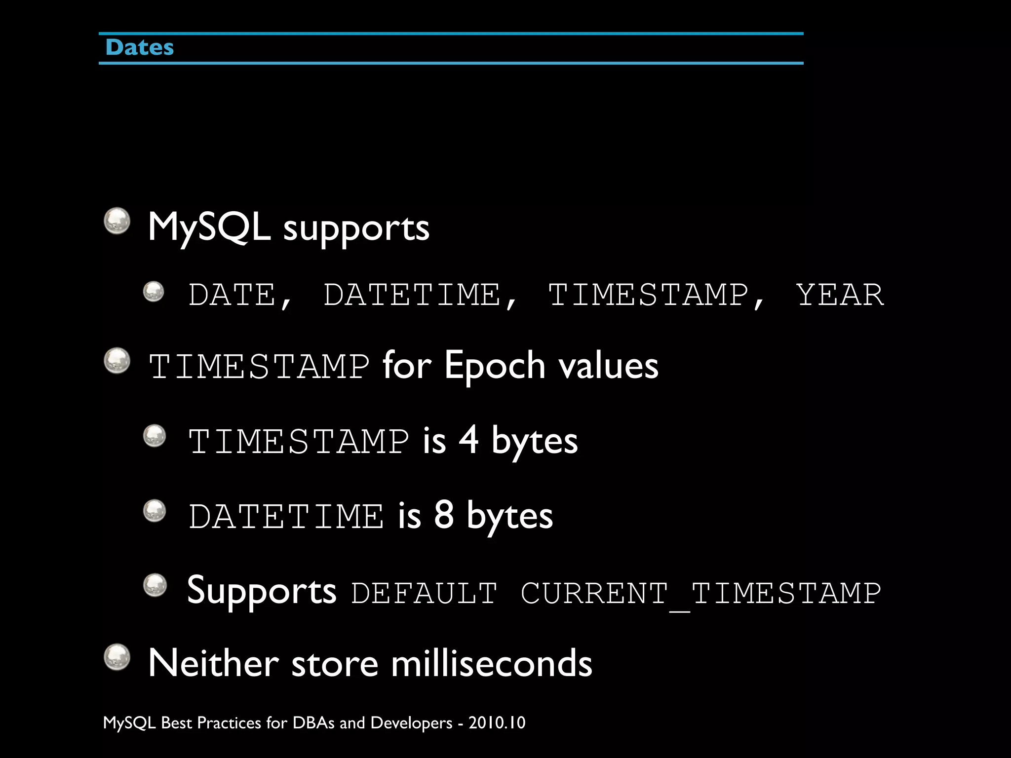 Dates MySQL supports DATE, DATETIME, TIMESTAMP, YEAR TIMESTAMP for Epoch values TIMESTAMP is 4 bytes DATETIME is 8 bytes Supports DEFAULT CURRENT_TIMESTAMP Neither store milliseconds MySQL Best Practices for DBAs and Developers - 2010.10 
