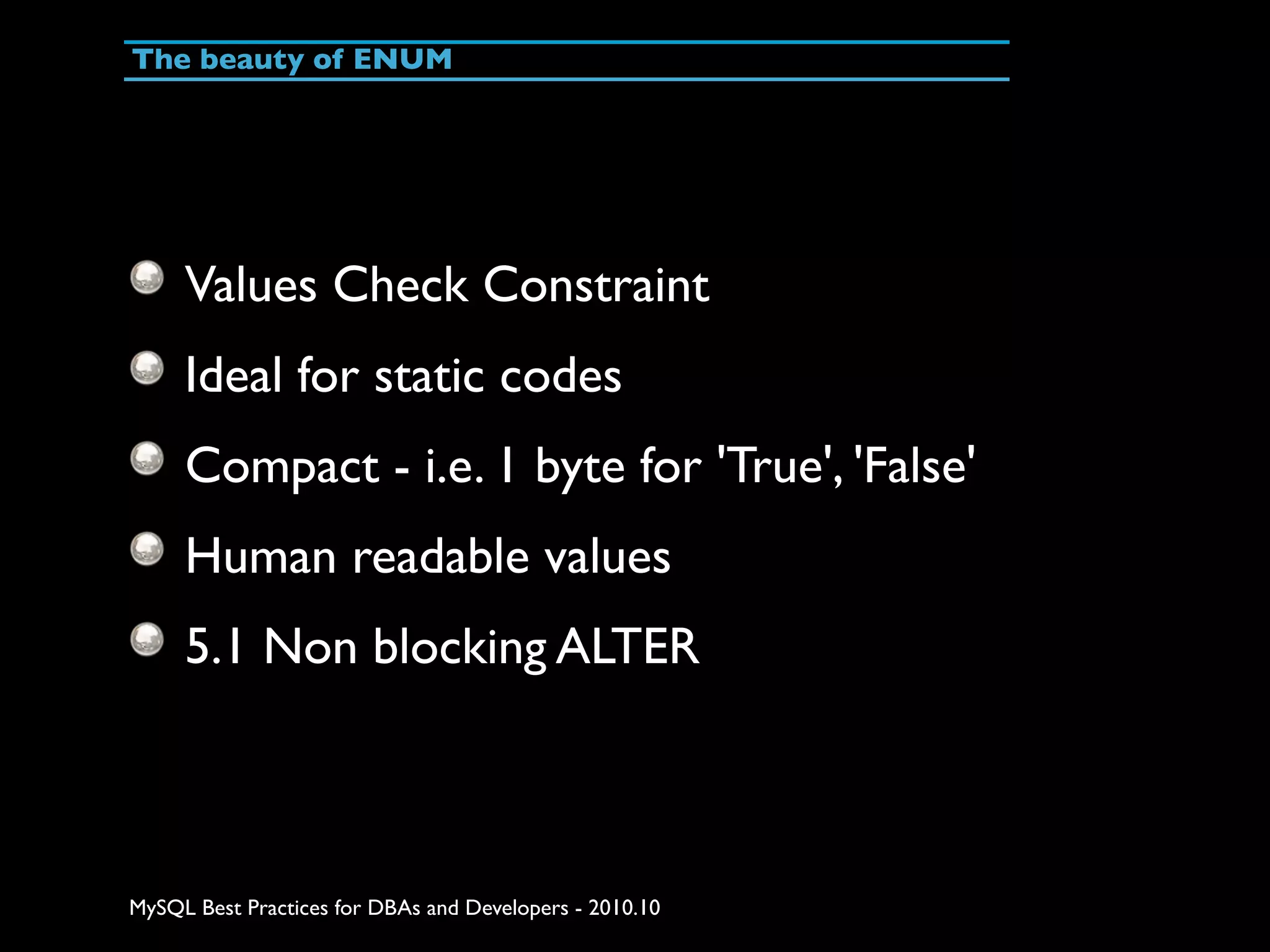 The beauty of ENUM Values Check Constraint Ideal for static codes Compact - i.e. 1 byte for 'True', 'False' Human readable values 5.1 Non blocking ALTER MySQL Best Practices for DBAs and Developers - 2010.10 