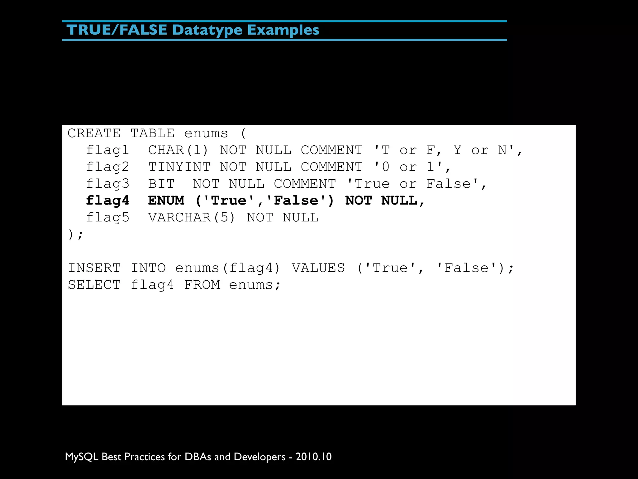 TRUE/FALSE Datatype Examples CREATE TABLE enums ( flag1 CHAR(1) NOT NULL COMMENT 'T or F, Y or N', flag2 TINYINT NOT NULL COMMENT '0 or 1', flag3 BIT NOT NULL COMMENT 'True or False', flag4 ENUM ('True','False') NOT NULL, flag5 VARCHAR(5) NOT NULL ); INSERT INTO enums(flag4) VALUES ('True', 'False'); SELECT flag4 FROM enums; MySQL Best Practices for DBAs and Developers - 2010.10 