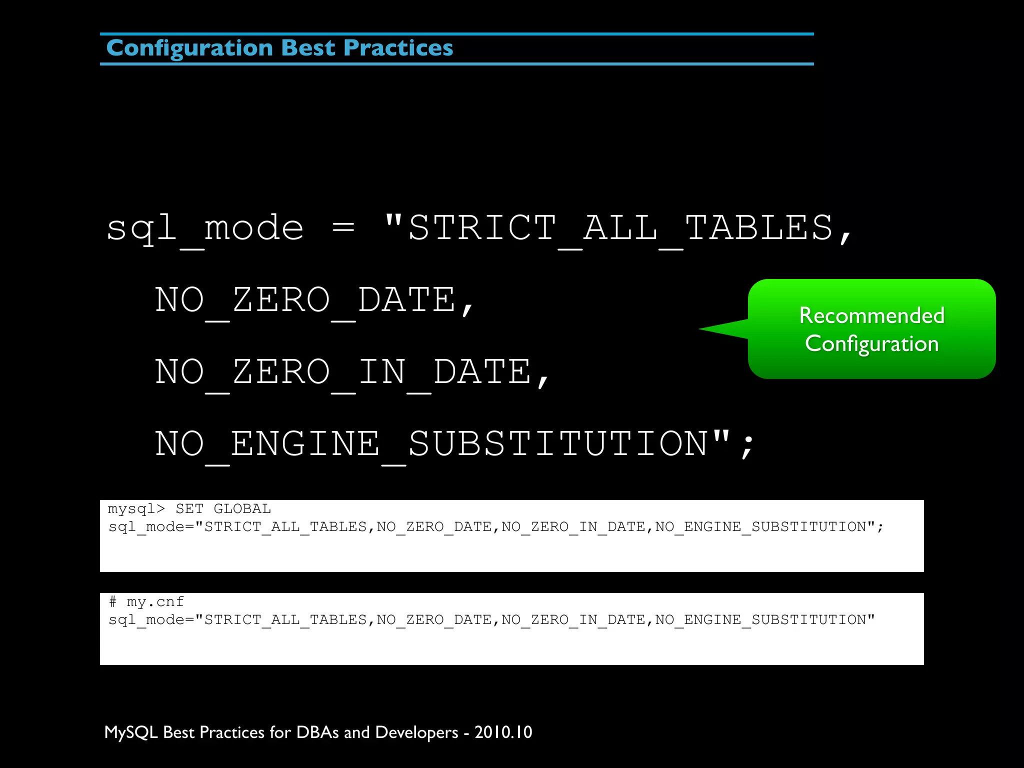 Conﬁguration Best Practices sql_mode = "STRICT_ALL_TABLES, NO_ZERO_DATE, Recommended Conﬁguration NO_ZERO_IN_DATE, NO_ENGINE_SUBSTITUTION"; mysql> SET GLOBAL sql_mode="STRICT_ALL_TABLES,NO_ZERO_DATE,NO_ZERO_IN_DATE,NO_ENGINE_SUBSTITUTION"; # my.cnf sql_mode="STRICT_ALL_TABLES,NO_ZERO_DATE,NO_ZERO_IN_DATE,NO_ENGINE_SUBSTITUTION" MySQL Best Practices for DBAs and Developers - 2010.10 