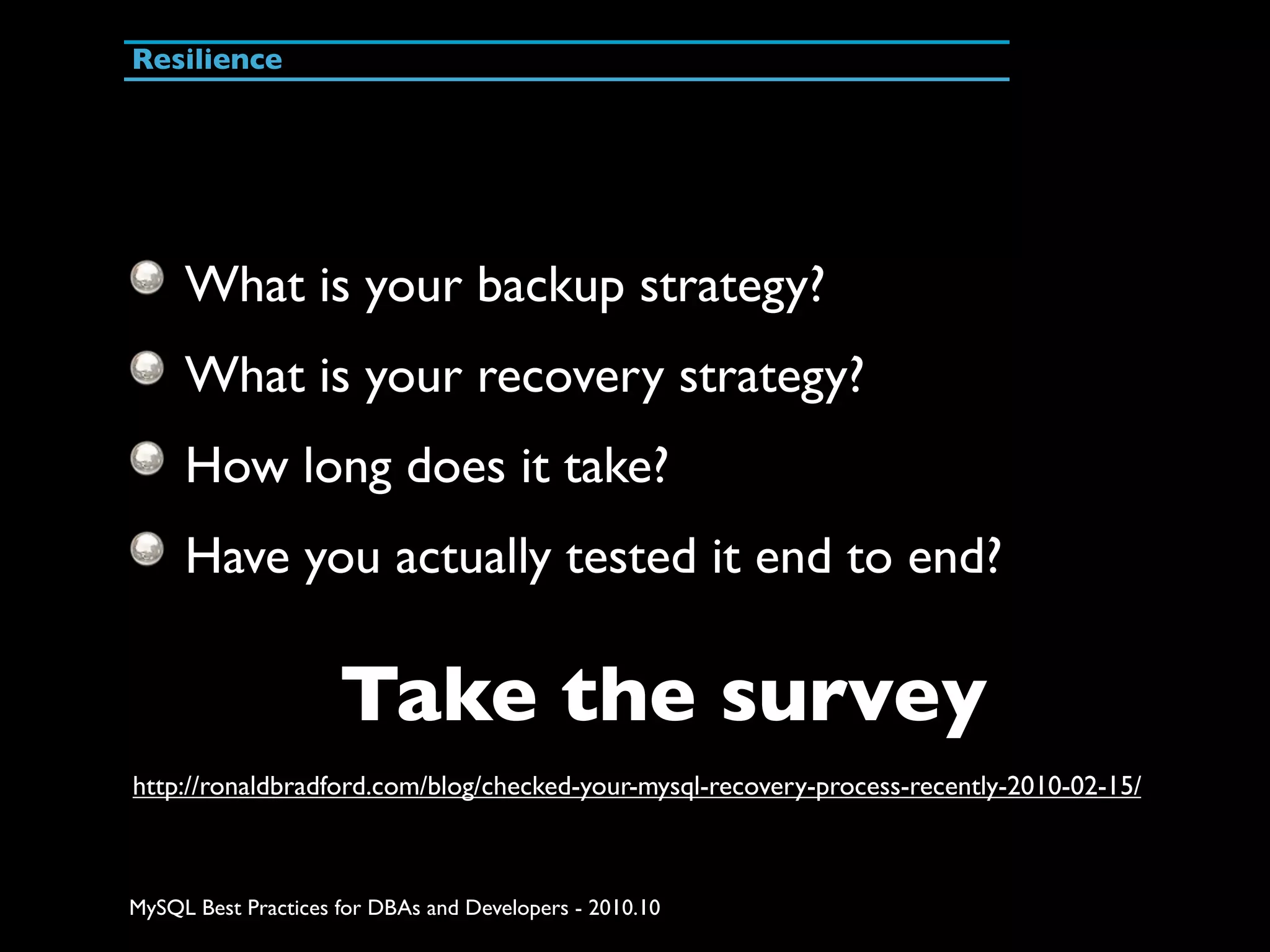 Resilience What is your backup strategy? What is your recovery strategy? How long does it take? Have you actually tested it end to end? Take the survey http://ronaldbradford.com/blog/checked-your-mysql-recovery-process-recently-2010-02-15/ MySQL Best Practices for DBAs and Developers - 2010.10 