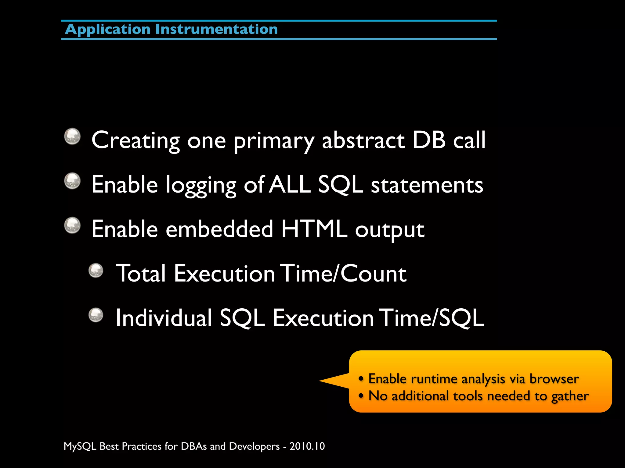 Application Instrumentation Creating one primary abstract DB call Enable logging of ALL SQL statements Enable embedded HTML output Total Execution Time/Count Individual SQL Execution Time/SQL • Enable runtime analysis via browser • No additional tools needed to gather MySQL Best Practices for DBAs and Developers - 2010.10 
