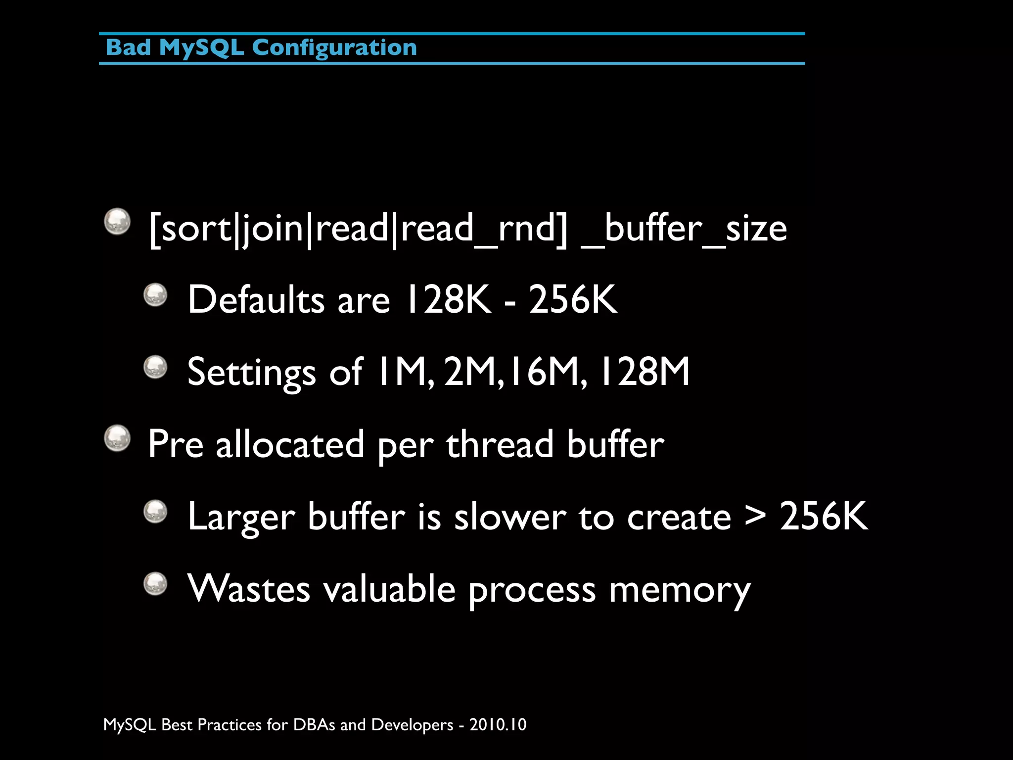 Bad MySQL Conﬁguration [sort|join|read|read_rnd] _buffer_size Defaults are 128K - 256K Settings of 1M, 2M,16M, 128M Pre allocated per thread buffer Larger buffer is slower to create > 256K Wastes valuable process memory MySQL Best Practices for DBAs and Developers - 2010.10 
