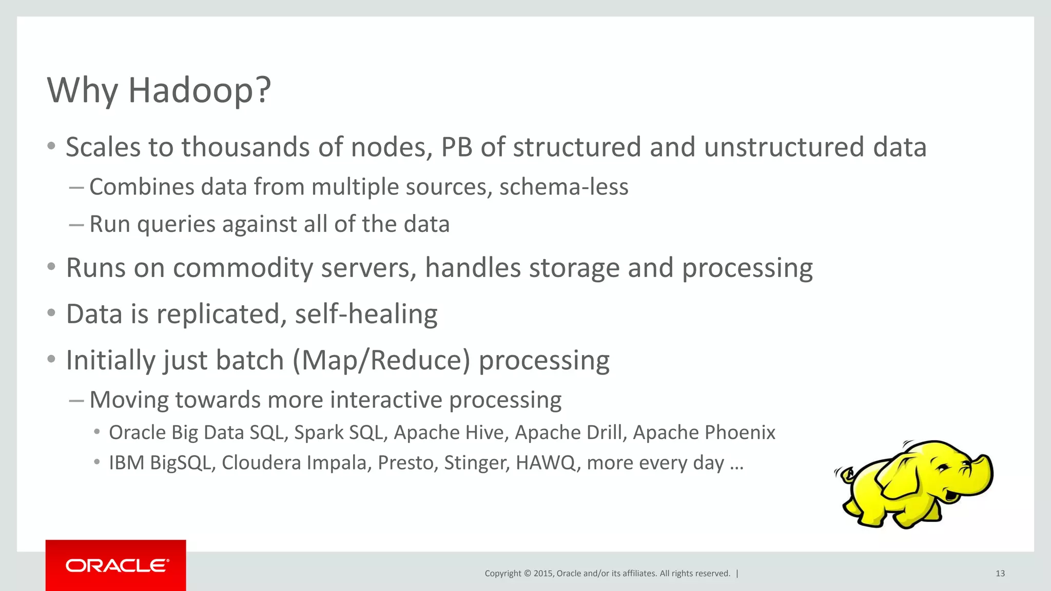 Copyright © 2015, Oracle and/or its affiliates. All rights reserved. |
Why Hadoop?
• Scales to thousands of nodes, PB of structured and unstructured data
– Combines data from multiple sources, schema-less
– Run queries against all of the data
• Runs on commodity servers, handles storage and processing
• Data is replicated, self-healing
• Initially just batch (Map/Reduce) processing
– Moving towards more interactive processing
• Oracle Big Data SQL, Spark SQL, Apache Hive, Apache Drill, Apache Phoenix
• IBM BigSQL, Cloudera Impala, Presto, Stinger, HAWQ, more every day …
13
 