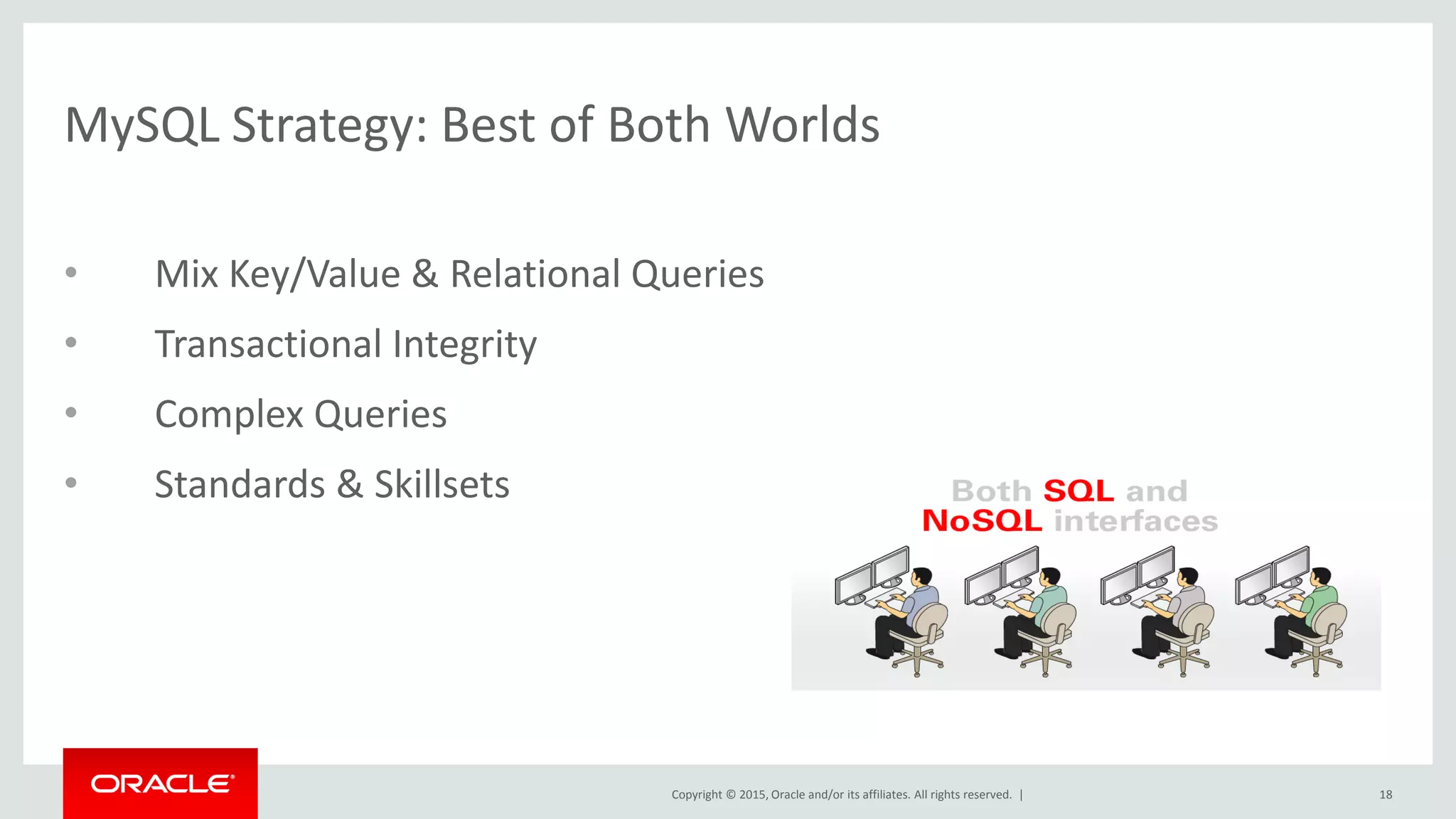 Copyright © 2015, Oracle and/or its affiliates. All rights reserved. |
MySQL Strategy: Best of Both Worlds
• Mix Key/Value & Relational Queries
• Transactional Integrity
• Complex Queries
• Standards & Skillsets
18
 